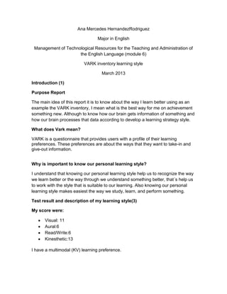 Ana Mercedes HernandezRodriguez

                                 Major in English

 Management of Technological Resources for the Teaching and Administration of
                     the English Language (module 6)

                          VARK inventory learning style

                                   March 2013

Introduction (1)

Purpose Report

The main idea of this report it is to know about the way I learn better using as an
example the VARK inventory, I mean what is the best way for me on achievement
something new. Although to know how our brain gets information of something and
how our brain processes that data according to develop a learning strategy style.

What does Vark mean?

VARK is a questionnaire that provides users with a profile of their learning
preferences. These preferences are about the ways that they want to take-in and
give-out information.


Why is important to know our personal learning style?

I understand that knowing our personal learning style help us to recognize the way
we learn better or the way through we understand something better, that´s help us
to work with the style that is suitable to our learning. Also knowing our personal
learning style makes easiest the way we study, learn, and perform something.

Test result and description of my learning style(3)

My score were:

      Visual: 11
      Aural:6
      Read/Write:6
      Kinesthetic:13

I have a multimodal (KV) learning preference.
 