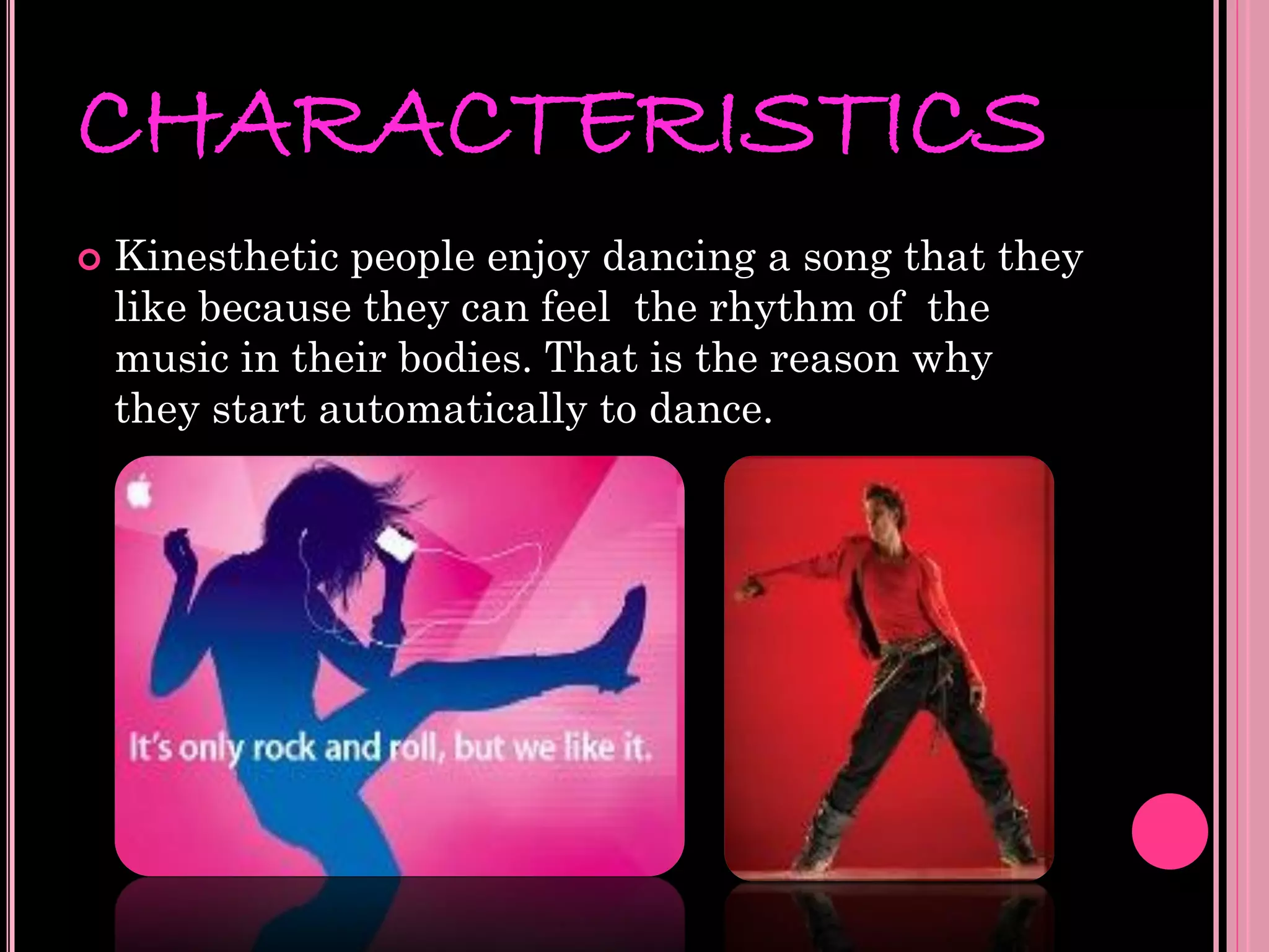 CHARACTERISTICS
   Kinesthetic people enjoy dancing a song that they
    like because they can feel the rhythm of the
    music in their bodies. That is the reason why
    they start automatically to dance.
 
