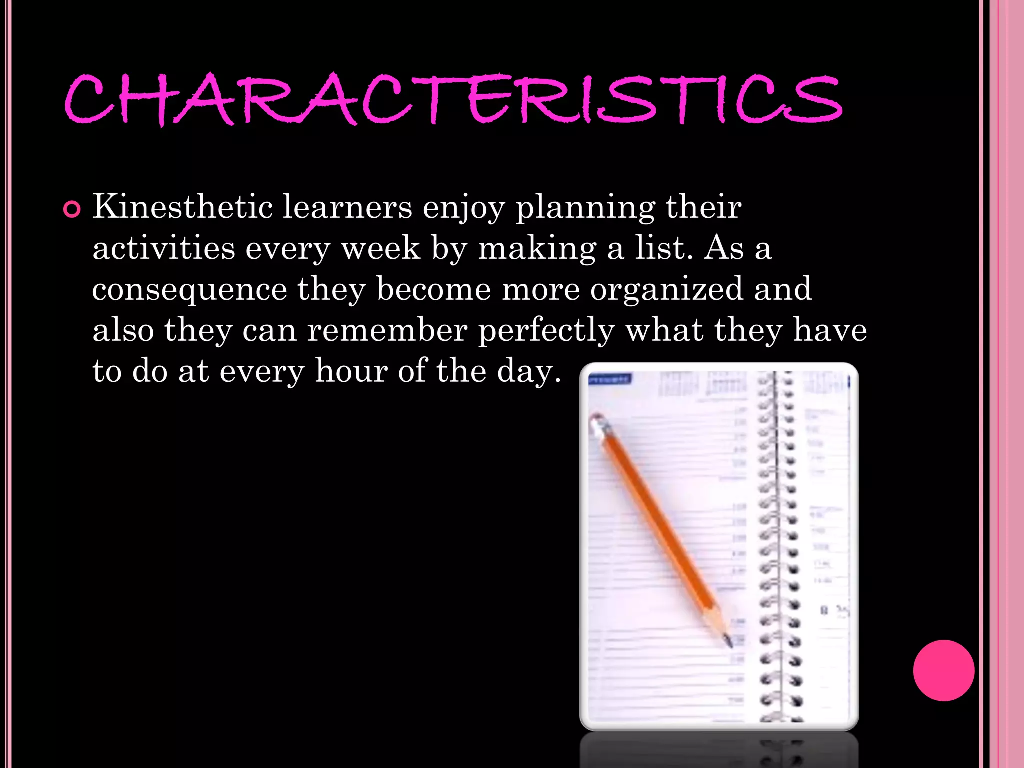 CHARACTERISTICS
   Kinesthetic learners enjoy planning their
    activities every week by making a list. As a
    consequence they become more organized and
    also they can remember perfectly what they have
    to do at every hour of the day.
 