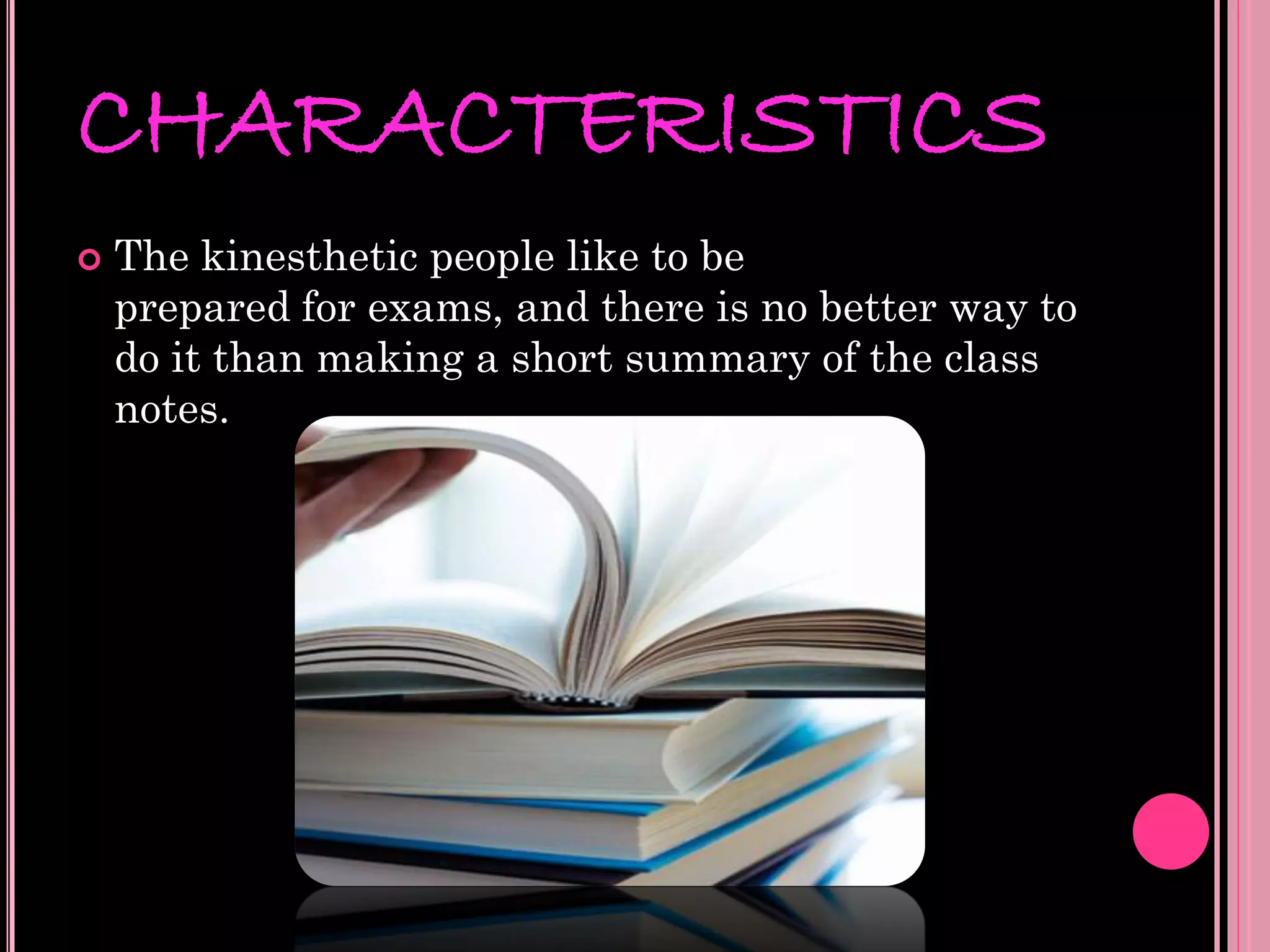 CHARACTERISTICS
   The kinesthetic people like to be
    prepared for exams, and there is no better way to
    do it than making a short summary of the class
    notes.
 