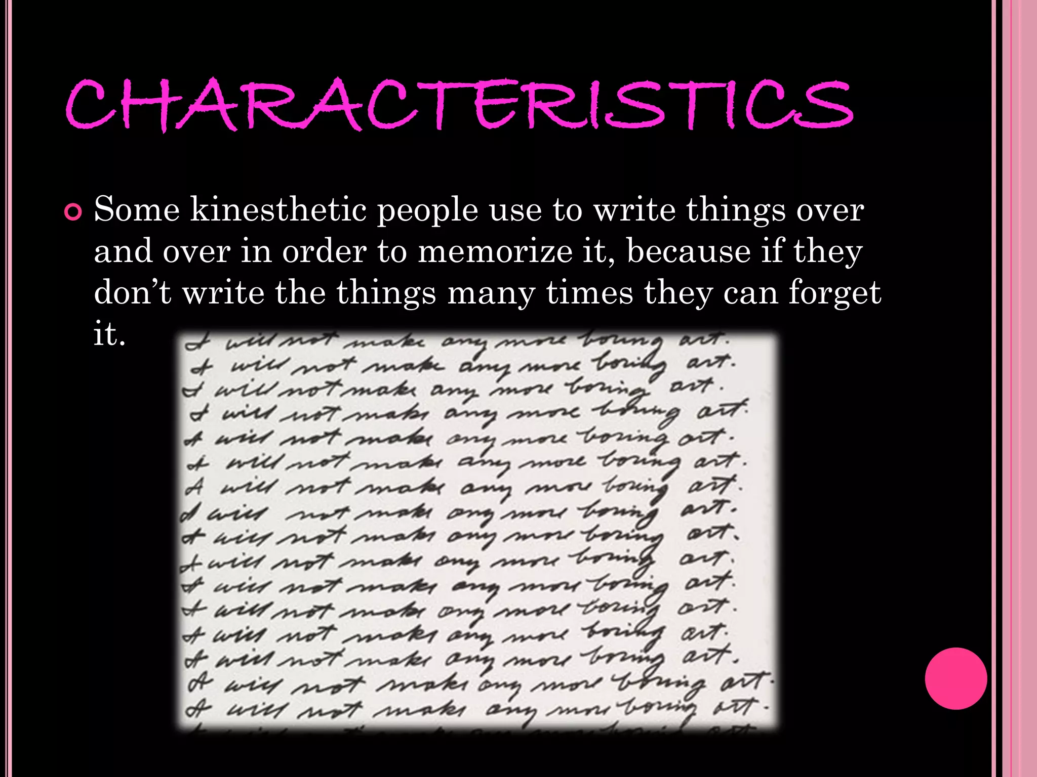 CHARACTERISTICS
   Some kinesthetic people use to write things over
    and over in order to memorize it, because if they
    don’t write the things many times they can forget
    it.
 