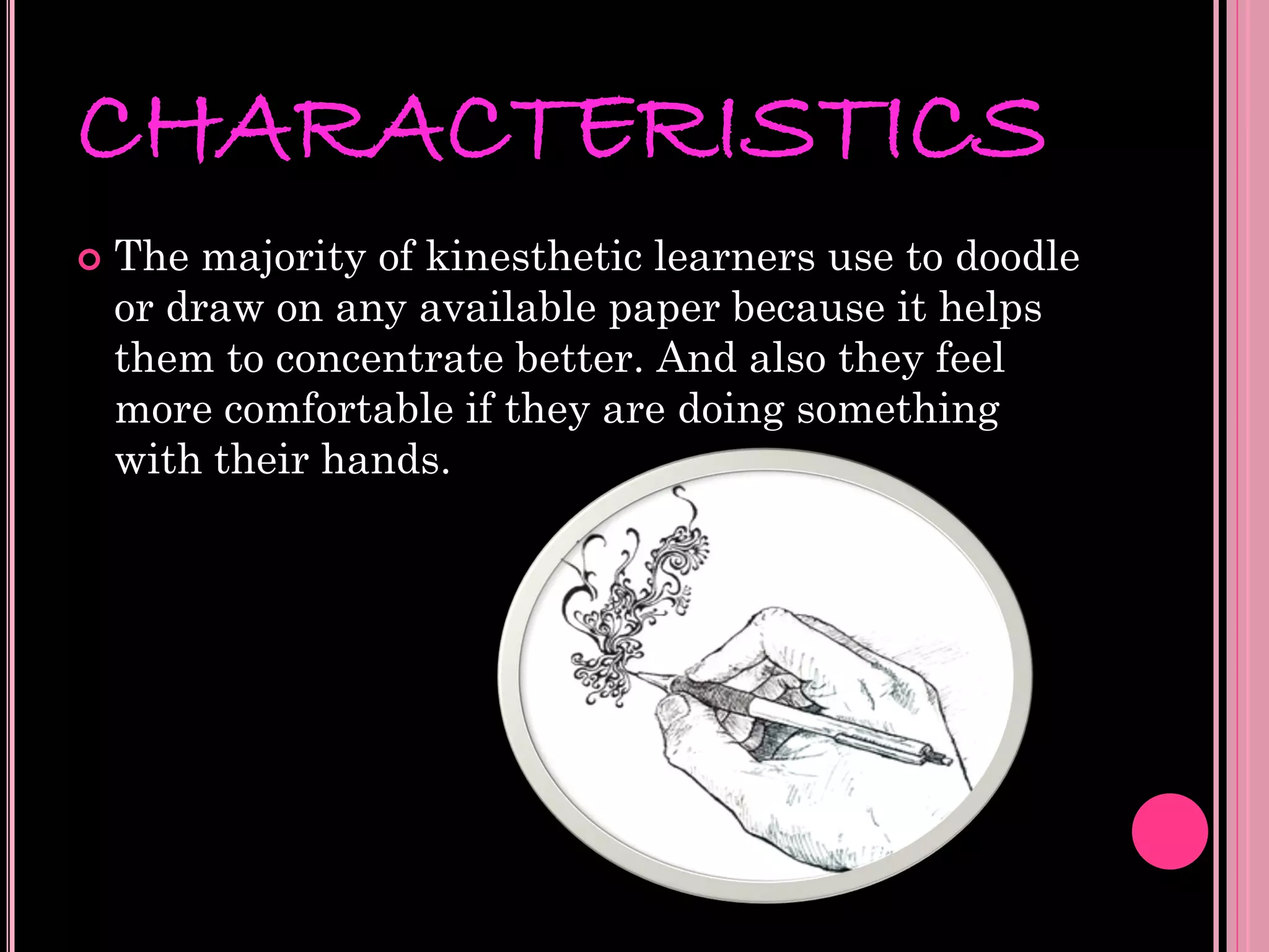 CHARACTERISTICS
   The majority of kinesthetic learners use to doodle
    or draw on any available paper because it helps
    them to concentrate better. And also they feel
    more comfortable if they are doing something
    with their hands.
 