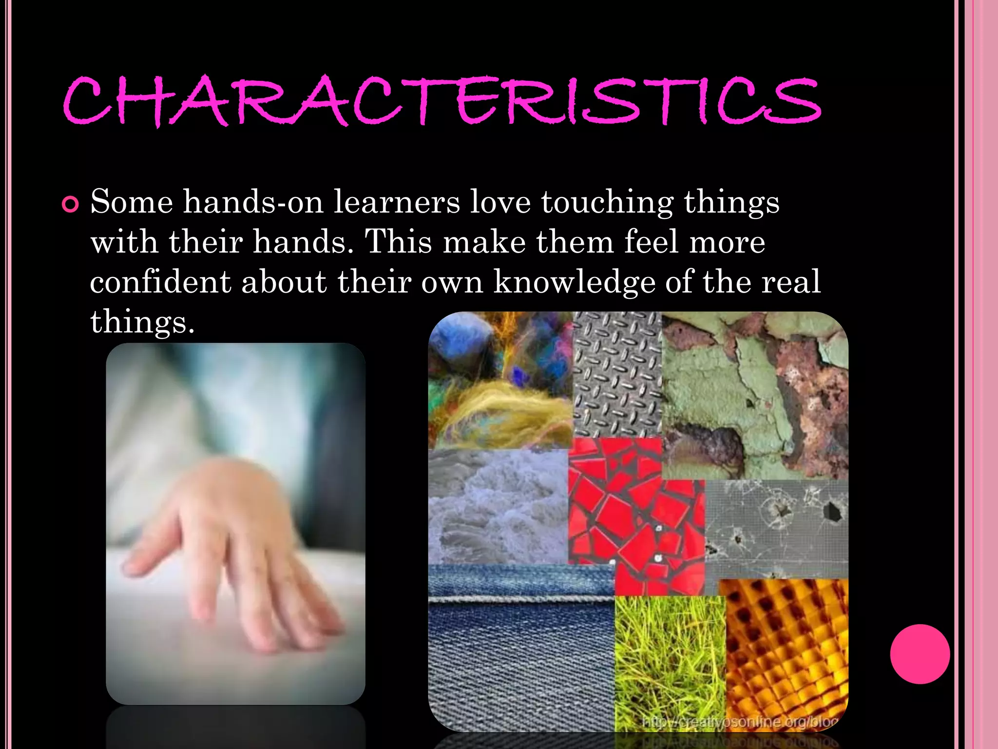CHARACTERISTICS
   Some hands-on learners love touching things
    with their hands. This make them feel more
    confident about their own knowledge of the real
    things.
 