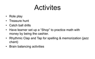 Activites
• Role play
• Treasure hunt
• Catch ball drills
• Have learner set up a “Shop” to practice math with
money by being the cashier.
• Rhythmic Clap and Tap for spelling & memorization (jazz
chant)
• Brain balancing activities
 