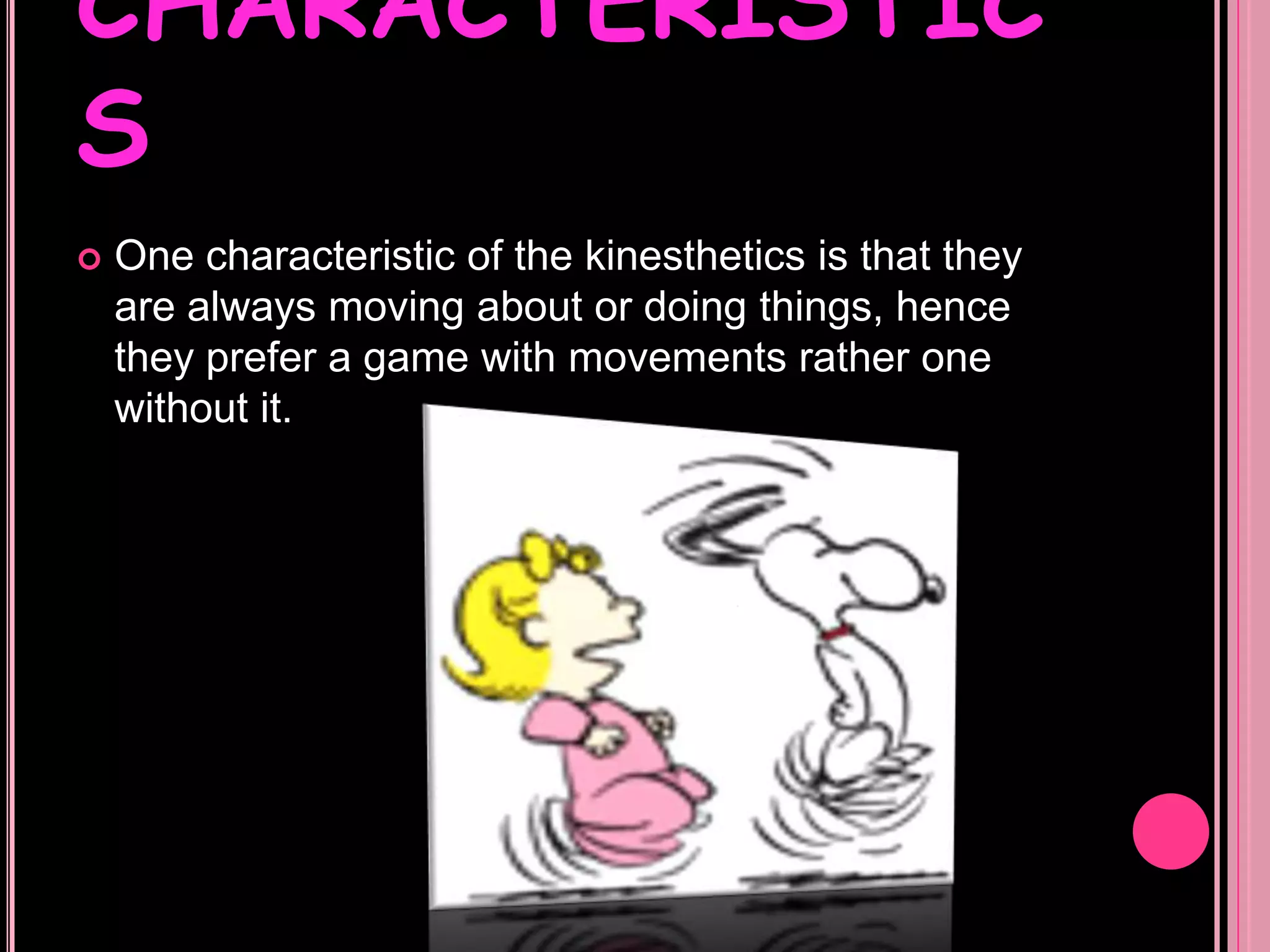 CHARACTERISTICSOne characteristic of the kinesthetics is that they are always moving about or doing things, hence they prefer a game with movements rather one without it.  CHARACTERISTICSThey are kind of hyperactive so they enjoy physical activities or sports, they have an innate dedication to physical exercises. CHARACTERISTICSSome kinesthetic people use to write things over and over in order to memorize it, because if they don’t write the things many times they can forget it.  
