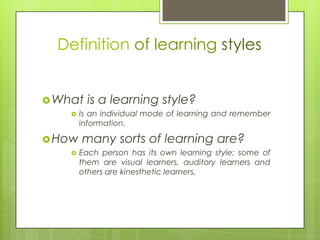 Definition of learning stylesWhat is a learning style? Is an individual mode of learning and remember information.How many sorts of learning are?Each person has its own learning style; some of them are visual learners, auditory learners and others are kinesthetic learners.