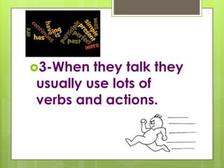 3-When they talk they usually use lots of verbs and actions.