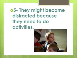 5- They might become distracted because they need to do activities.