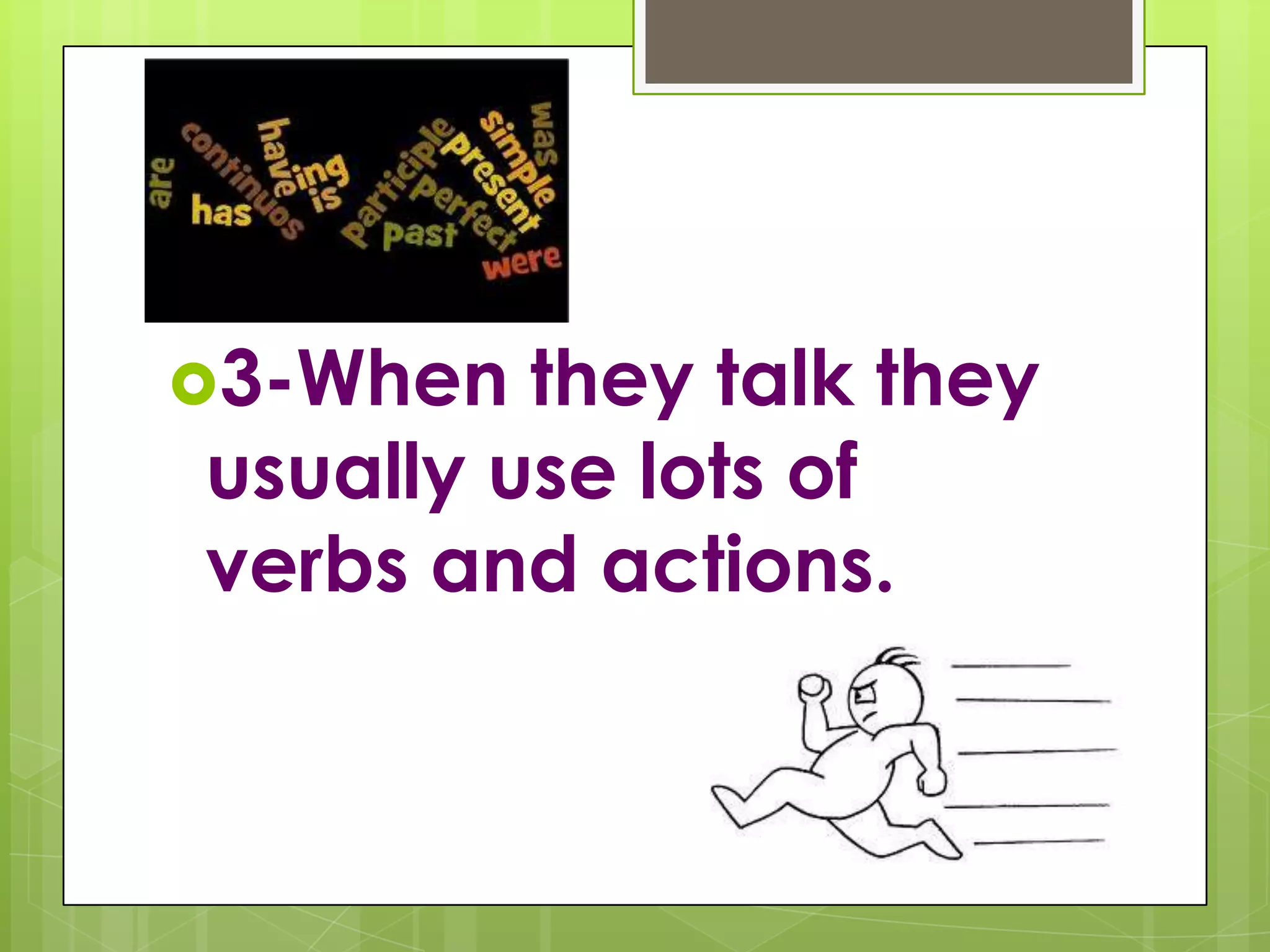 3-When they talk they usually use lots of verbs and actions.