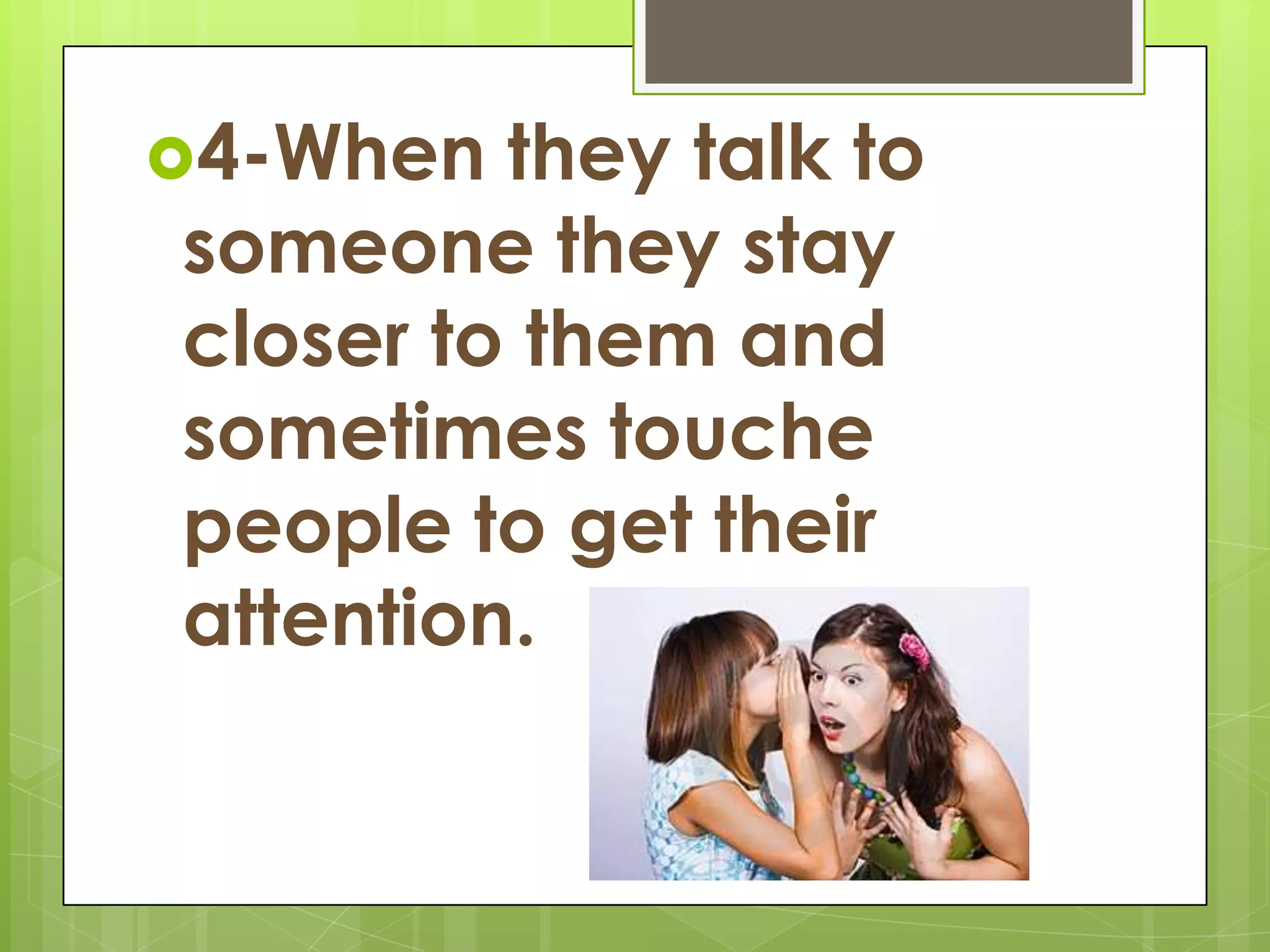 4-When they talk to someone they stay closer to them and sometimes touche people to get their attention.