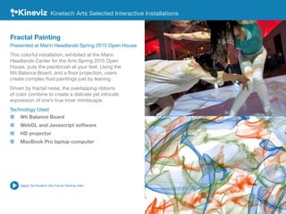 This colorful installation, exhibited at the Marin
Headlands Center for the Arts Spring 2015 Open
House, puts the paintbrush at your feet. Using the
Wii Balance Board, and a floor projection, users
create complex fluid paintings just by leaning.
Driven by fractal noise, the overlapping ribbons
of color combine to create a delicate yet intricate
expression of one’s true inner mindscape.
Technology Used
„„ Wii Balance Board
„„ WebGL and Javascript software
„„ HD projector
„„ MacBook Pro laptop computer
Kinetech Arts Selected Interactive Installations
Fractal Painting
Presented at Marin Headlands Spring 2015 Open House
Watch the Kinetech Arts Fractal Painting video
 