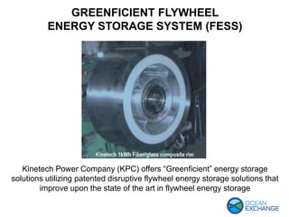 Kinetech Power Company (KPC) offers “Greenficient” energy storage
solutions utilizing patented disruptive flywheel energy storage solutions that
improve upon the state of the art in flywheel energy storage
GREENFICIENT FLYWHEEL
ENERGY STORAGE SYSTEM (FESS)
 