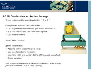 AC PM Gearless Modernization Package
“Green” replacement for geared application (1:1 or 2:1)
Pre-engineered and manufactur...