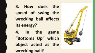 3. How does the
speed of swing the
wrecking ball affects
its energy?
4. In the game
“Bottoms Up” which
object acted as the
wrecking ball?
 
