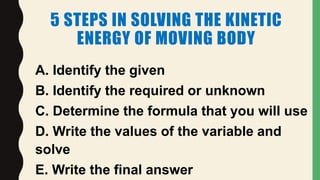 5 STEPS IN SOLVING THE KINETIC
ENERGY OF MOVING BODY
A. Identify the given
B. Identify the required or unknown
C. Determine the formula that you will use
D. Write the values of the variable and
solve
E. Write the final answer
 