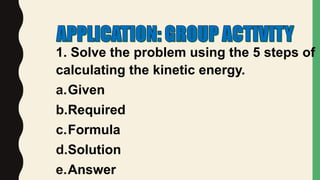 1. Solve the problem using the 5 steps of
calculating the kinetic energy.
a.Given
b.Required
c.Formula
d.Solution
e.Answer
 