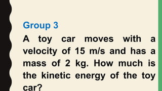 Group 3
A toy car moves with a
velocity of 15 m/s and has a
mass of 2 kg. How much is
the kinetic energy of the toy
car?
 