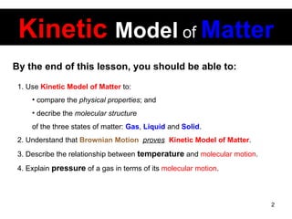 Kinetic   Model   of   Matter By the end of this lesson, you should be able to: 1. Use  Kinetic Model of Matter  to: compare the  physical properties ; and  decribe the  molecular structure   of the three states of matter:  Gas ,  Liquid  and  Solid . 2. Understand that  Brownian Motion   proves   Kinetic Model of Matter . 3. Describe the relationship between  temperature  and  molecular motion . 4. Explain  pressure  of a gas in terms of its  molecular motion .  