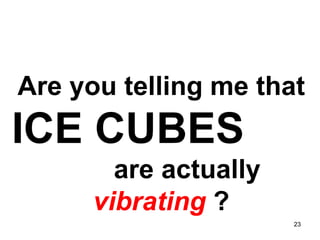 Are you telling me that  ICE CUBES   are actually  vibrating  ? 