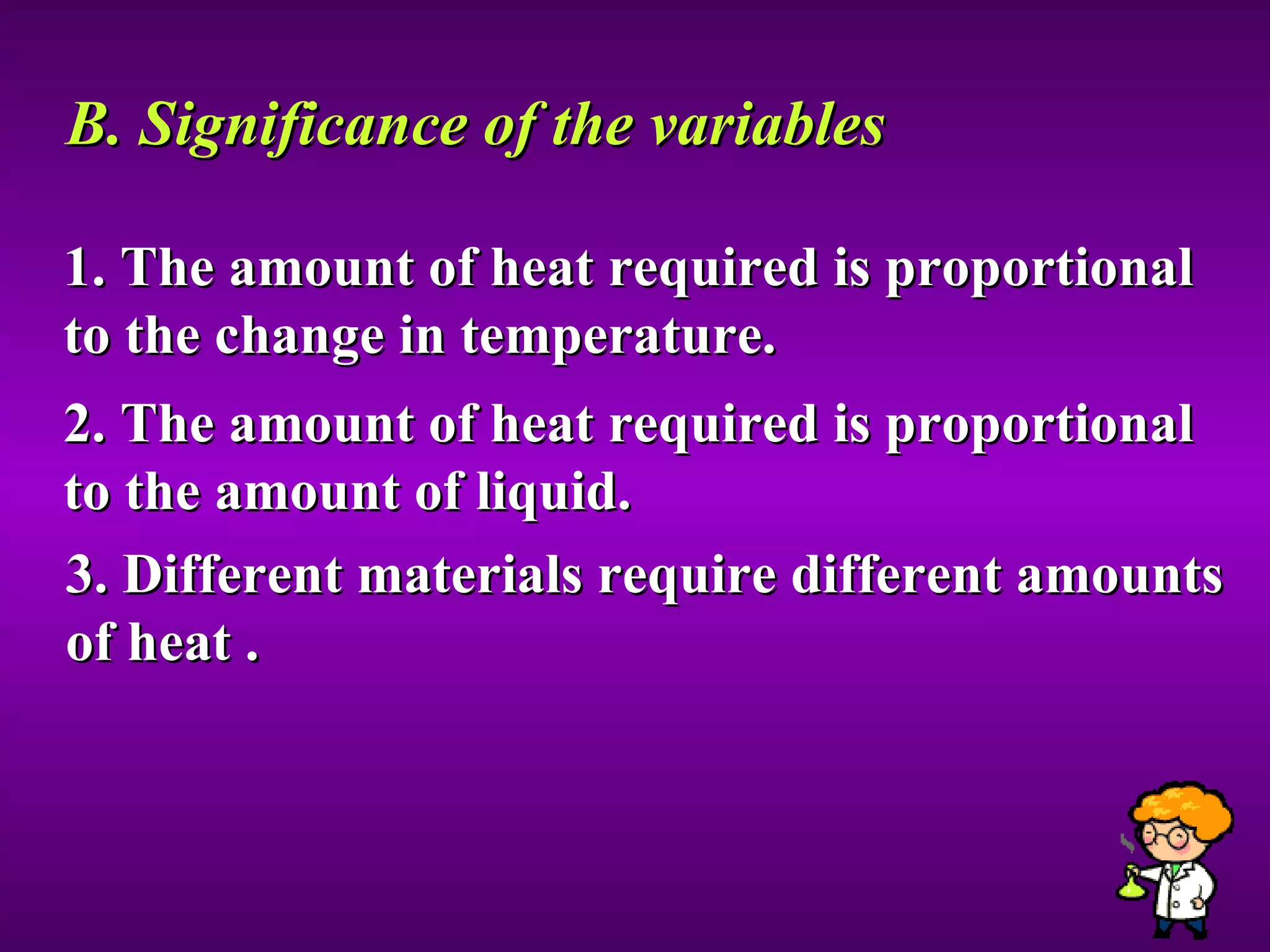 B. Significance of the variables 1. The amount of heat required is proportional to the change in temperature. 2. The amount of heat required is proportional to the amount of liquid. 3. Different materials require different amounts of heat . 