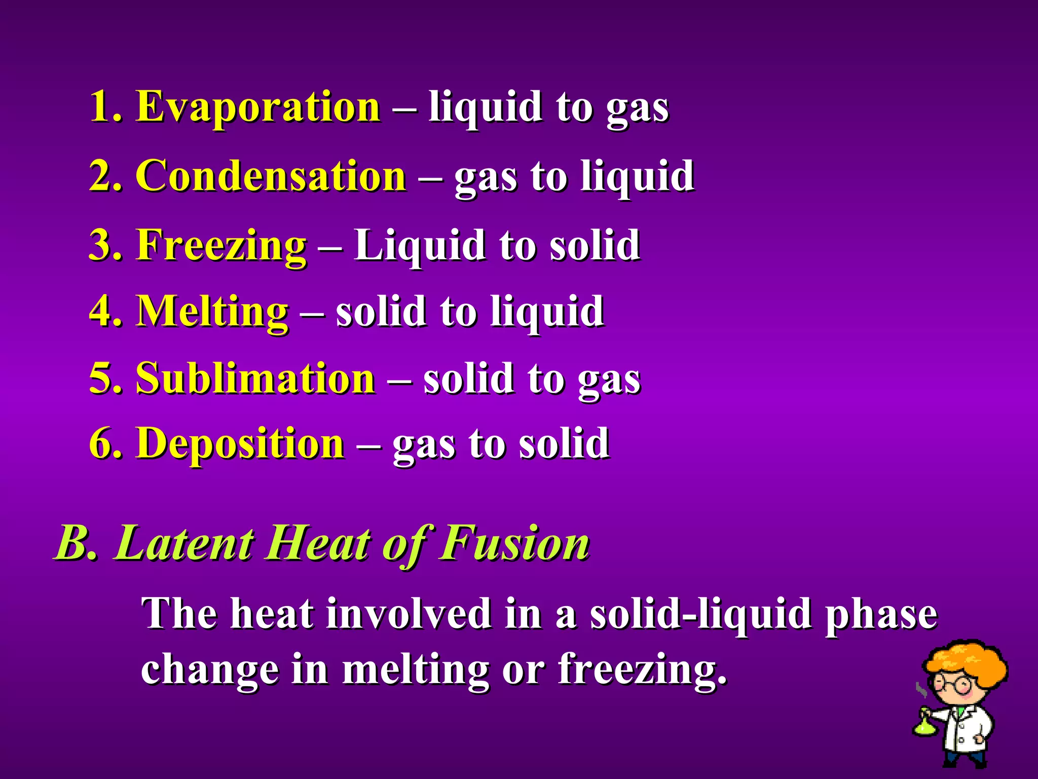 1. Evaporation  – liquid to gas 2. Condensation  – gas to liquid 3. Freezing  – Liquid to solid 4. Melting  – solid to liquid 5. Sublimation  – solid to gas 6. Deposition  – gas to solid B. Latent Heat of Fusion The heat involved in a solid-liquid phase change in melting or freezing.  