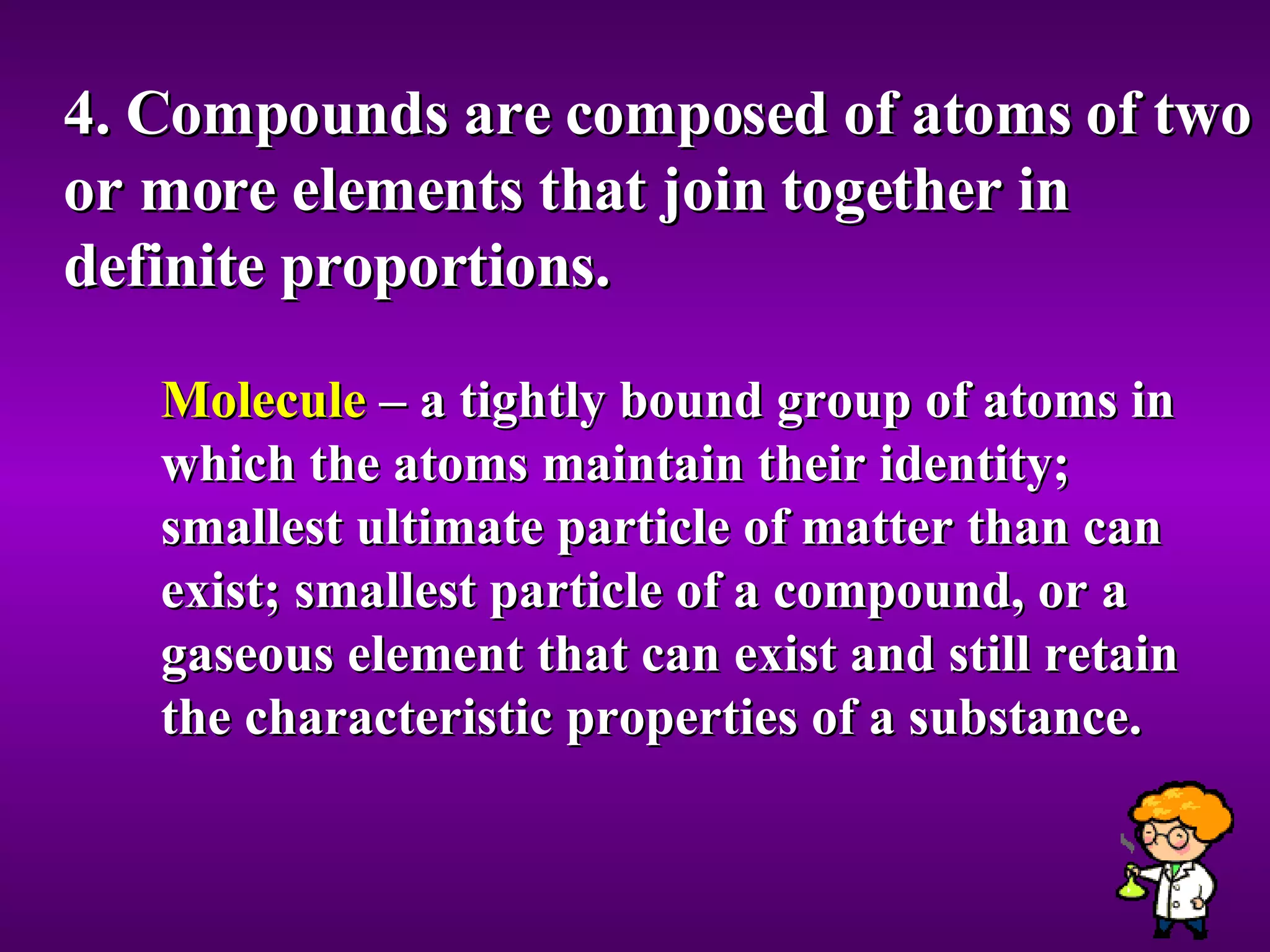 4. Compounds are composed of atoms of two or more elements that join together in definite proportions. Molecule  – a tightly bound group of atoms in which the atoms maintain their identity; smallest ultimate particle of matter than can exist; smallest particle of a compound, or a gaseous element that can exist and still retain the characteristic properties of a substance. 