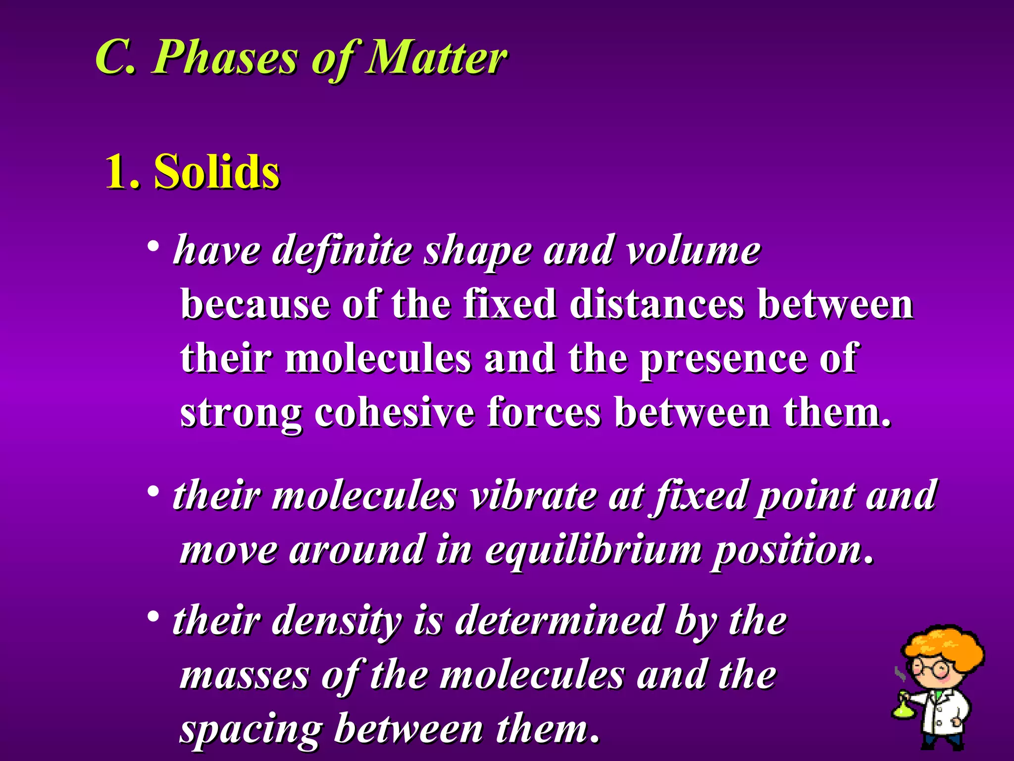 C. Phases of Matter  1. Solids have definite shape and volume because of the fixed distances between  their molecules and the presence of  strong cohesive forces between them. their molecules vibrate at fixed point and  move around in equilibrium position . their density is determined by the  masses of the molecules and the  spacing between them . 