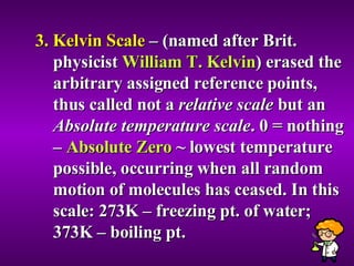 3. Kelvin Scale  – (named after Brit. physicist  William T. Kelvin ) erased the arbitrary assigned reference points, thus called not a  relative scale  but an  Absolute temperature scale . 0  = nothing –  Absolute Zero  ~ lowest temperature possible, occurring when all random motion of molecules has ceased. In this scale: 273K – freezing pt. of water; 373K – boiling pt. 