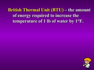 British Thermal Unit (BTU)  – the amount of energy required to increase the temperature of 1 lb of water by 1 °F. 