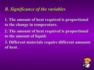 B. Significance of the variables 1. The amount of heat required is proportional to the change in temperature. 2. The amount of heat required is proportional to the amount of liquid. 3. Different materials require different amounts of heat . 