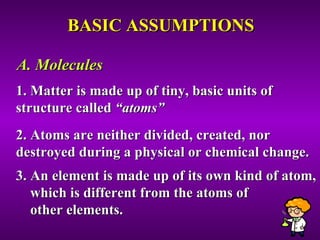 BASIC ASSUMPTIONS 1. Matter is made up of tiny, basic units of structure called  “atoms” 2. Atoms are neither divided, created, nor destroyed during a physical or chemical change. 3. An element is made up of its own kind of atom,  which is different from the atoms of  other elements. A. Molecules 