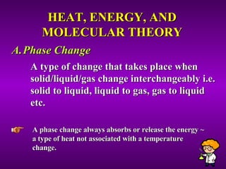 HEAT, ENERGY, AND MOLECULAR THEORY Phase Change A type of change that takes place when solid/liquid/gas change interchangeably i.e. solid to liquid, liquid to gas, gas to liquid etc.  A phase change always absorbs or release the energy ~ a type of heat not associated with a temperature change.  