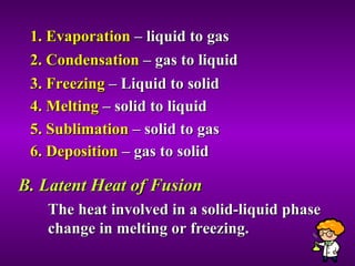 1. Evaporation  – liquid to gas 2. Condensation  – gas to liquid 3. Freezing  – Liquid to solid 4. Melting  – solid to liquid 5. Sublimation  – solid to gas 6. Deposition  – gas to solid B. Latent Heat of Fusion The heat involved in a solid-liquid phase change in melting or freezing.  