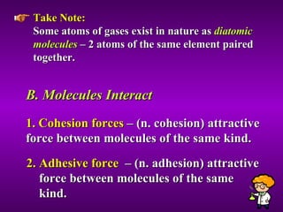 Take Note:   Some atoms of gases exist in nature as  diatomic molecules  – 2 atoms of the same element paired together. B. Molecules Interact  1. Cohesion forces  – (n. cohesion) attractive force between molecules of the same kind. 2. Adhesive force   – (n. adhesion) attractive  force between molecules of the same  kind. 