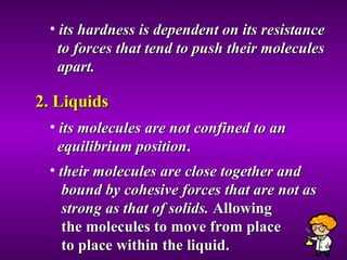 its hardness is dependent on its resistance  to forces that tend to push their molecules  apart.  2. Liquids its molecules are not confined to an  equilibrium position . their molecules are close together and  bound by cohesive forces that are not as  strong as that of solids.  Allowing  the molecules to move from place  to place within the liquid. 