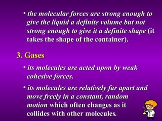 the molecular forces are strong enough to  give the liquid a definite volume but not  strong enough to give it a definite shape  (it  takes the shape of the container). 3. Gases its molecules are acted upon by weak  cohesive forces. its molecules are relatively far apart and  move freely in a constant, random  motion  which often changes as it  collides with other molecules . 