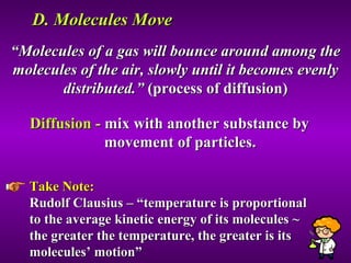 D. Molecules Move “ Molecules of a gas will bounce around among the molecules of the air, slowly until it becomes evenly distributed.”  (process of diffusion) Diffusion -  mix with another substance by  movement of particles. Take Note:   Rudolf Clausius – “temperature is proportional to the average kinetic energy of its molecules ~ the greater the temperature, the greater is its molecules’ motion” 