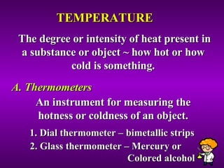 TEMPERATURE The degree or intensity of heat present in a substance or object ~ how hot or how cold is something. A. Thermometers An instrument for measuring the hotness or coldness of an object. 1. Dial thermometer – bimetallic strips 2. Glass thermometer – Mercury or  Colored alcohol 