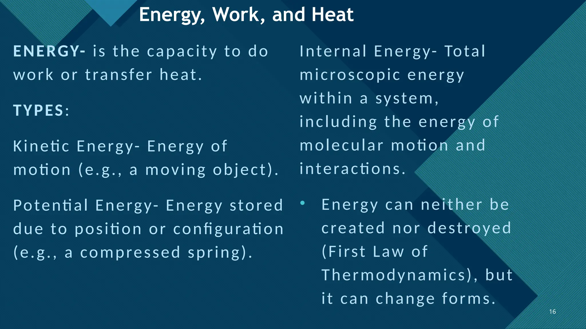 Click to edit Master title style
16
16
Energy, Work, and Heat
ENERGY- is the capacity to do
work or transfer heat.
TYPES:
Kinetic Energy- Energy of
motion (e.g., a moving object).
Potential Energy- Energy stored
due to position or configuration
(e.g., a compressed spring).
Internal Energy- Total
microscopic energy
within a system,
including the energy of
molecular motion and
interactions.
• Energy can neither be
created nor destroyed
(First Law of
Thermodynamics), but
it can change forms.
 