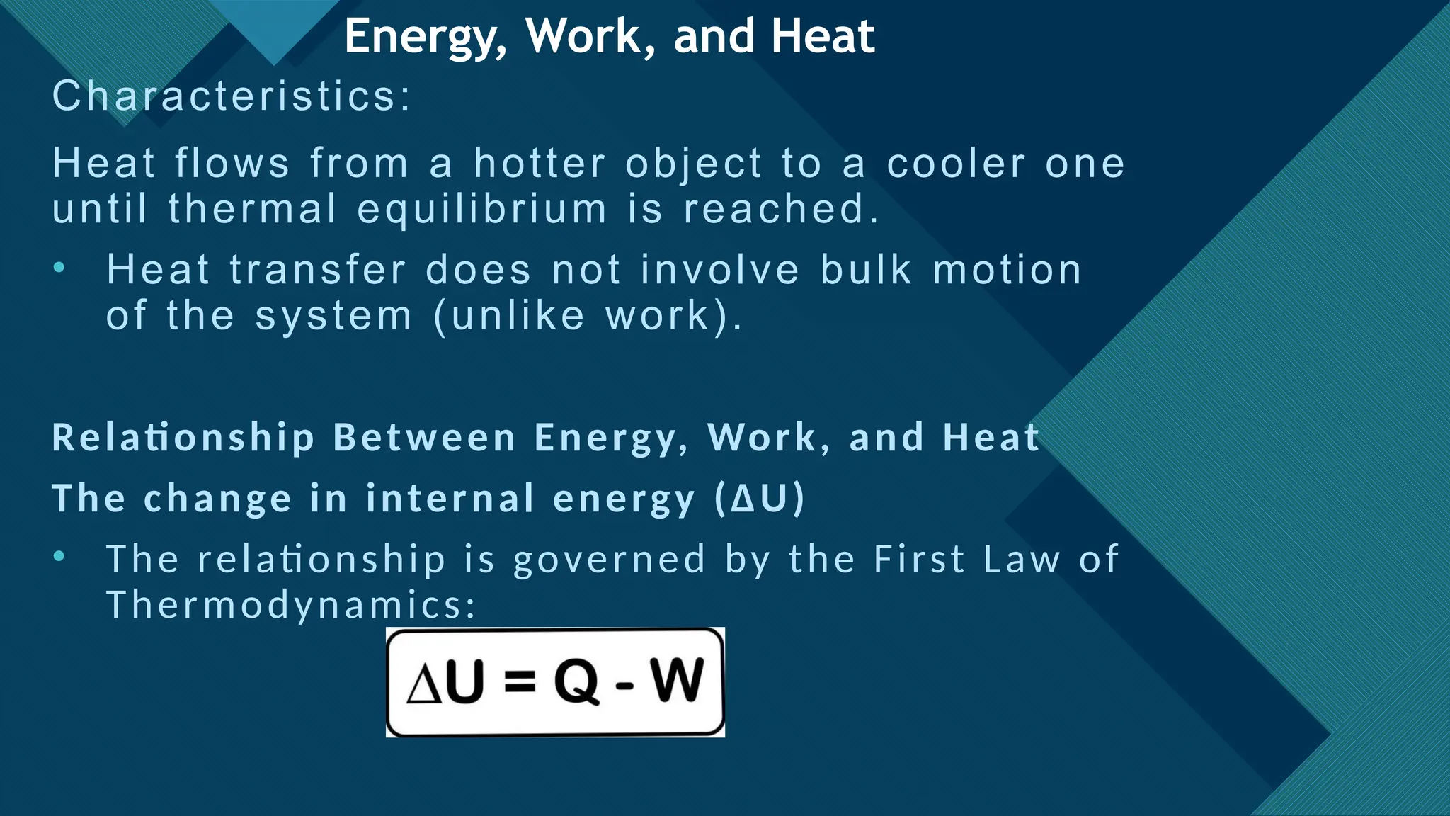 Click to edit Master title style
18
Energy, Work, and Heat
Characteristics:
Heat flows from a hotter object to a cooler one
until thermal equilibrium is reached.
• Heat transfer does not involve bulk motion
of the system (unlike work).
Relationship Between Energy, Work, and Heat
The change in internal energy (ΔU)
• The relationship is governed by the First Law of
Thermodynamics:
 