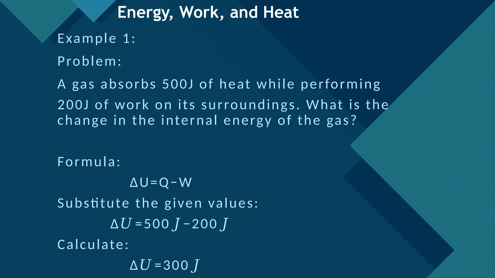 Click to edit Master title style
20
Energy, Work, and Heat
Example 1:
Problem:
A gas absorbs 500J of heat while performing
200J of work on its surroundings. What is the
change in the internal energy of the gas?
Formula:
ΔU=Q−W
Substitute the given values:
Δ =500 −200
𝑈 𝐽 𝐽
Calculate:
Δ =300
𝑈 𝐽
 