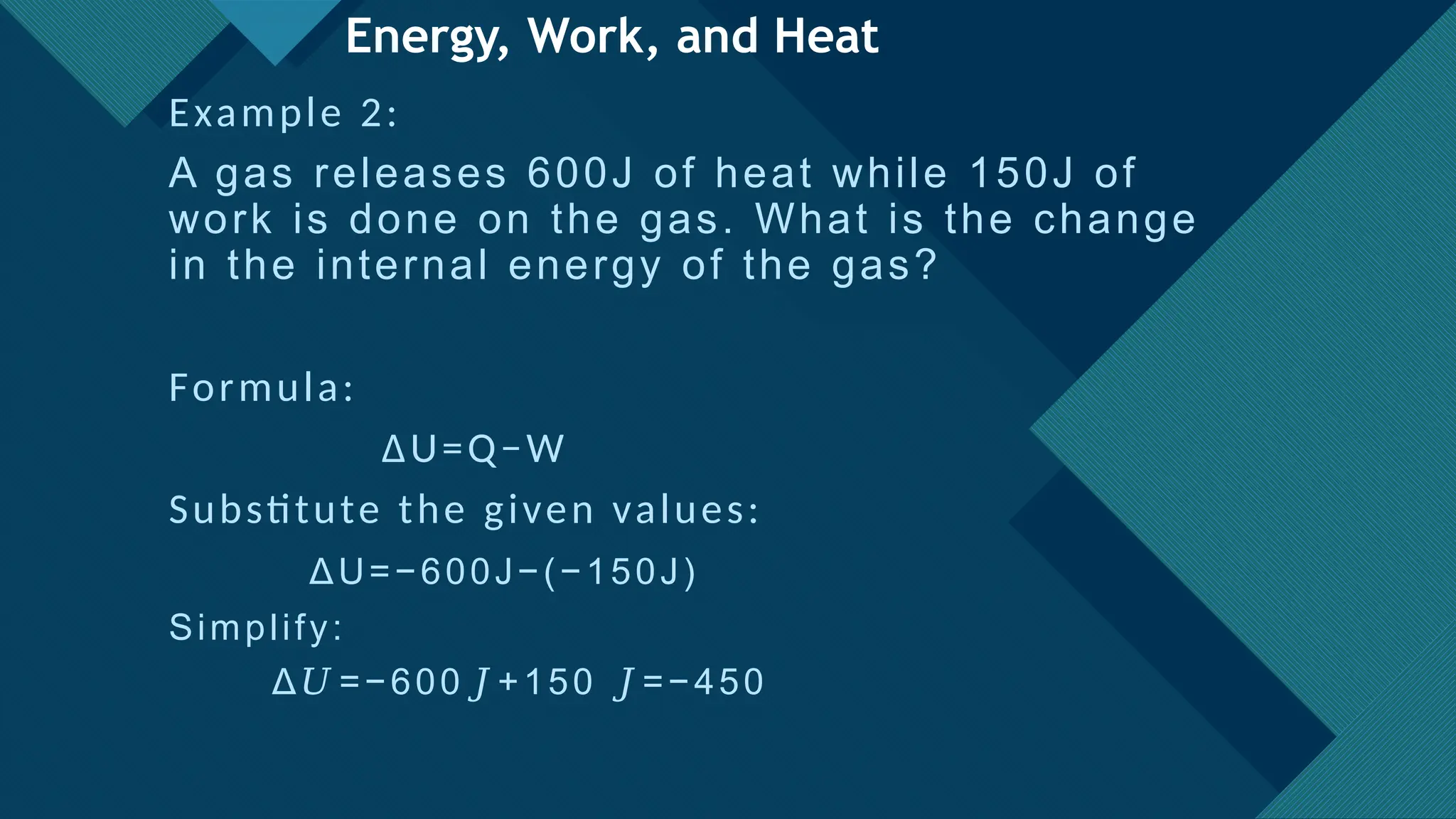 Click to edit Master title style
21
Energy, Work, and Heat
Example 2:
A gas releases 600J of heat while 150J of
work is done on the gas. What is the change
in the internal energy of the gas?
Formula:
ΔU=Q−W
Substitute the given values:
ΔU=−600J−(−150J)
Simplify:
Δ =−600 +150 =−450
𝑈 𝐽 𝐽
 