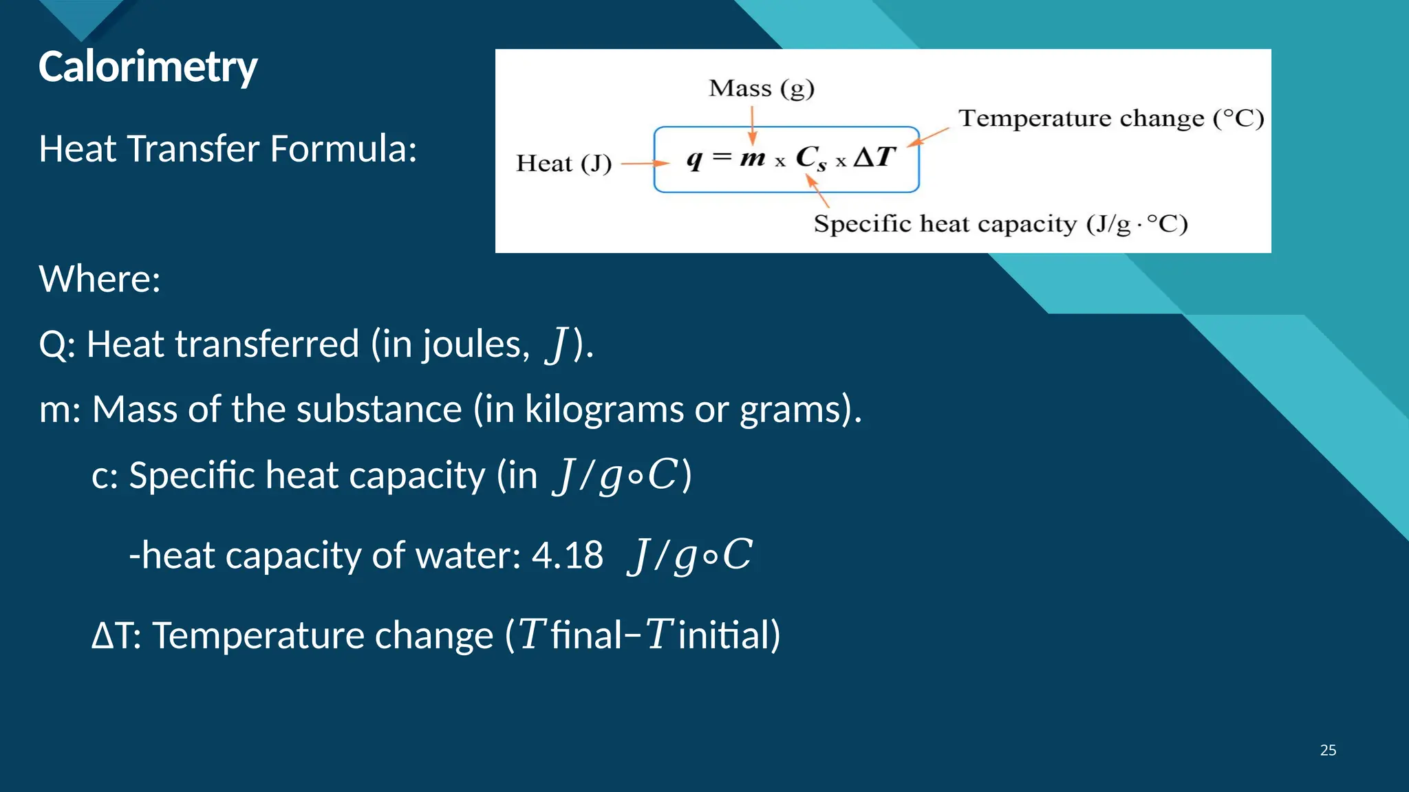 Click to edit Master title style
25
25
Calorimetry
Heat Transfer Formula:
Where:
Q: Heat transferred (in joules, ).
𝐽
m: Mass of the substance (in kilograms or grams).
c: Specific heat capacity (in / )
𝐽 𝑔∘𝐶
-heat capacity of water: 4.18 /
𝐽 𝑔∘𝐶
ΔT: Temperature change ( final− initial)
𝑇 𝑇
 
