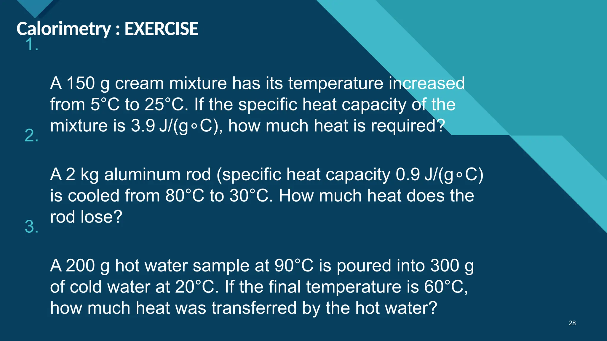 Click to edit Master title style
28
28
Calorimetry : EXERCISE
1.
A 150 g cream mixture has its temperature increased
from 5°C to 25°C. If the specific heat capacity of the
mixture is 3.9 J/(g C), how much heat is required?
∘
2.
A 2 kg aluminum rod (specific heat capacity 0.9 J/(g C)
∘
is cooled from 80°C to 30°C. How much heat does the
rod lose?
3.
A 200 g hot water sample at 90°C is poured into 300 g
of cold water at 20°C. If the final temperature is 60°C,
how much heat was transferred by the hot water?
 