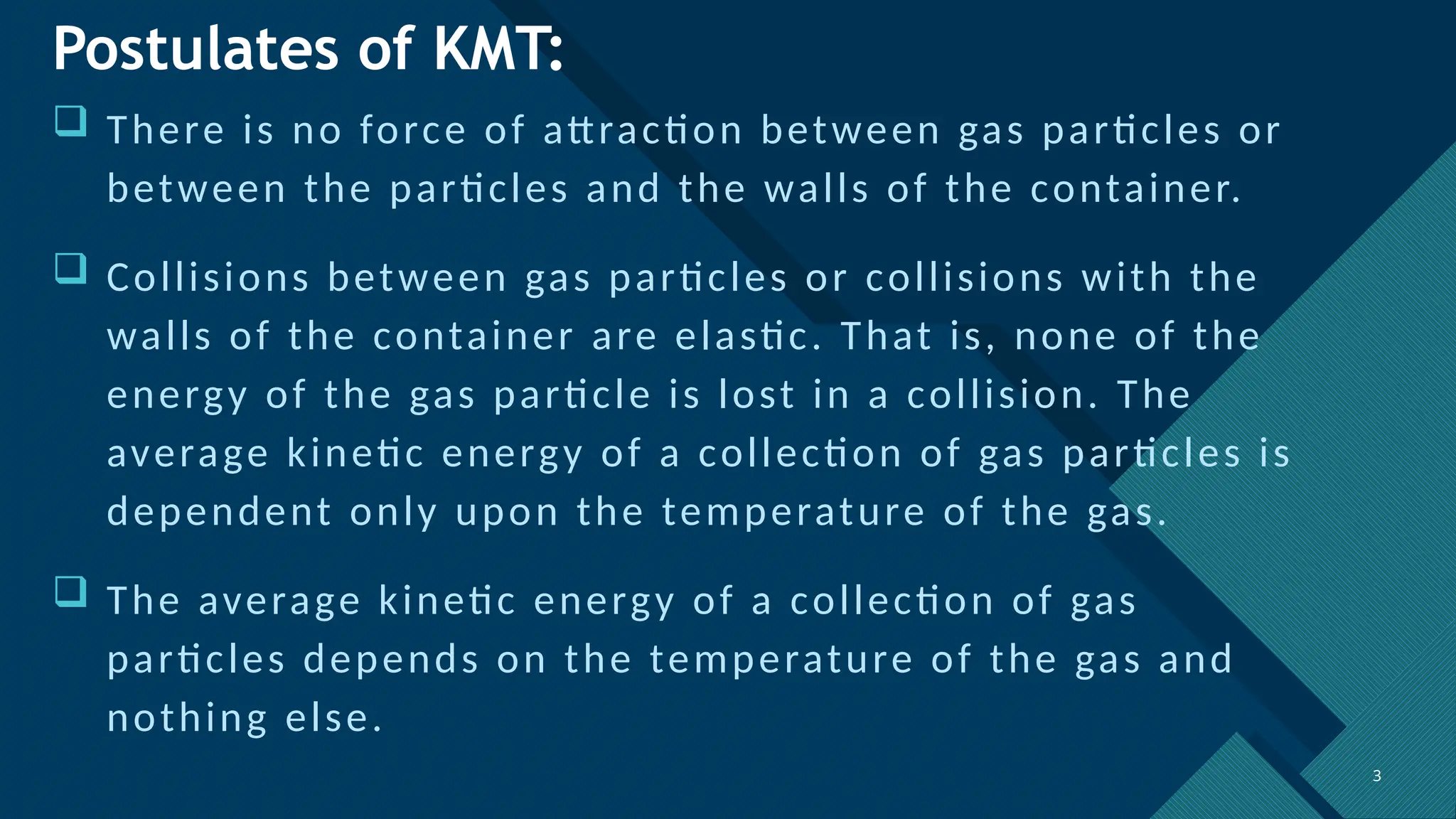 Click to edit Master title style
3 3
Postulates of KMT:
 There is no force of attraction between gas particles or
between the particles and the walls of the container.
 Collisions between gas particles or collisions with the
walls of the container are elastic. That is, none of the
energy of the gas particle is lost in a collision. The
average kinetic energy of a collection of gas particles is
dependent only upon the temperature of the gas.
 The average kinetic energy of a collection of gas
particles depends on the temperature of the gas and
nothing else.
 