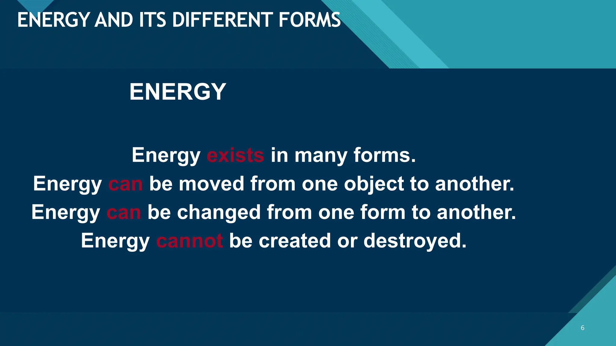 Click to edit Master title style
6 6
ENERGY AND ITS DIFFERENT FORMS
ENERGY
Energy exists in many forms.
Energy can be moved from one object to another.
Energy can be changed from one form to another.
Energy cannot be created or destroyed.
 