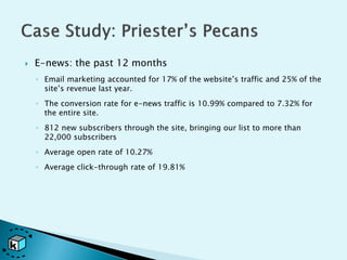    E-news: the past 12 months
    ◦ Email marketing accounted for 17% of the website’s traffic and 25% of the
      site’s revenue last year.
    ◦ The conversion rate for e-news traffic is 10.99% compared to 7.32% for
      the entire site.
    ◦ 812 new subscribers through the site, bringing our list to more than
      22,000 subscribers
    ◦ Average open rate of 10.27%
    ◦ Average click-through rate of 19.81%
 