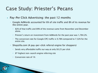    Pay-Per Click Advertising: the past 12 months
    ◦ Google AdWords accounted for 6% of site traffic and 8% of its revenue for
      the entire year.
       82% of that traffic and 89% of the revenue came from November and December
        alone.

       Priester’s return on investment from AdWords for the past year was 1,784.2%.

       The conversion rate for Google CPC traffic is 9.78% compared to 7.32% for the
        entire site.

    ◦ Shopzilla.com (A pay-per-click referral engine for shoppers)
       Sends very affordable traffic our way at only $0.25 per click

       8th highest non-search engine referring site

       Conversion rate of 1%
 