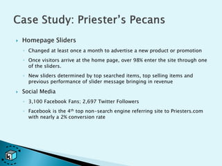    Homepage Sliders
    ◦ Changed at least once a month to advertise a new product or promotion
    ◦ Once visitors arrive at the home page, over 98% enter the site through one
      of the sliders.
    ◦ New sliders determined by top searched items, top selling items and
      previous performance of slider message bringing in revenue

   Social Media
    ◦ 3,100 Facebook Fans; 2,697 Twitter Followers
    ◦ Facebook is the 4th top non-search engine referring site to Priesters.com
      with nearly a 2% conversion rate
 