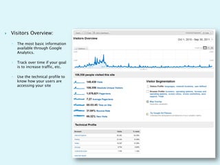    Visitors Overview:

    ◦   The most basic information
        available through Google
        Analytics.

    ◦   Track over time if your goal
        is to increase traffic, etc.

    ◦   Use the technical profile to
        know how your users are
        accessing your site
 